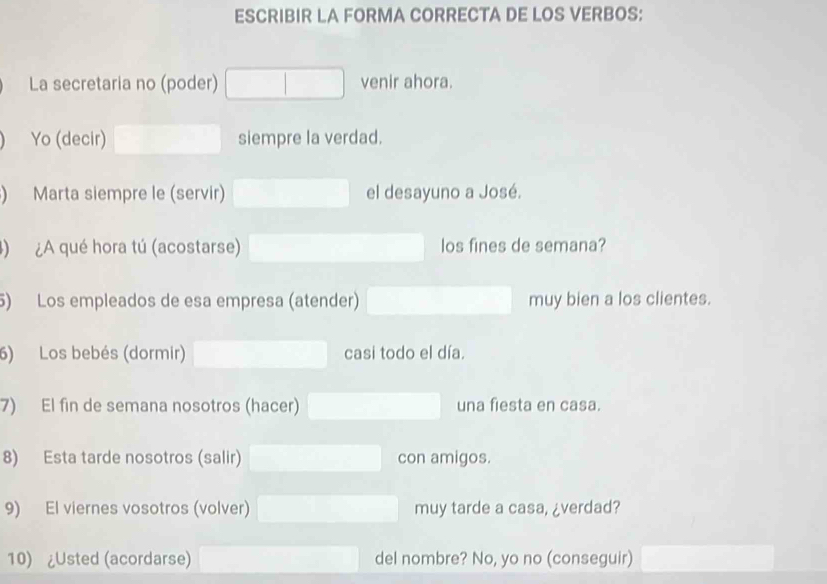 ESCRIBIR LA FORMA CORRECTA DE LOS VERBOS: 
La secretaria no (poder) venir ahora. 
Yo (decir) siempre la verdad. 
) Marta siempre le (servir) el desayuno a José. 
) ¿A qué hora tú (acostarse) los fines de semana? 
5) Los empleados de esa empresa (atender) muy bien a los clientes. 
6) Los bebés (dormir) casi todo el día. 
7) El fin de semana nosotros (hacer) una fiesta en casa. 
8) Esta tarde nosotros (salir) con amigos. 
9) El viernes vosotros (volver) muy tarde a casa, ¿verdad? 
10) ¿Usted (acordarse) del nombre? No, yo no (conseguir)