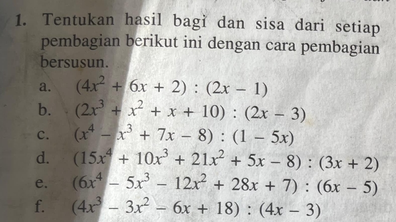 Tentukan hasil bagi dan sisa dari setiap 
pembagian berikut ini dengan cara pembagian 
bersusun. 
a. (4x^2+6x+2):(2x-1)
b. (2x^3+x^2+x+10):(2x-3)
C. (x^4-x^3+7x-8):(1-5x)
d. (15x^4+10x^3+21x^2+5x-8):(3x+2)
e. (6x^4-5x^3-12x^2+28x+7):(6x-5)
f. (4x^3-3x^2-6x+18):(4x-3)