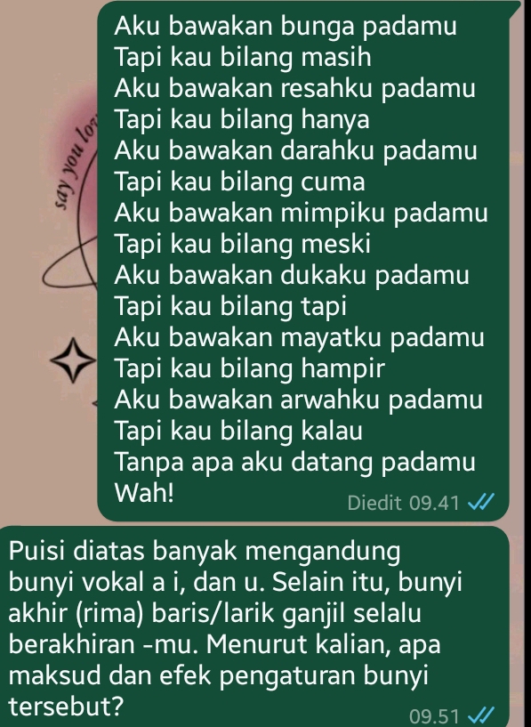 Aku bawakan bunga padamu 
Tapi kau bilang masih 
Aku bawakan resahku padamu 
Tapi kau bilang hanya 
Aku bawakan darahku padamu 
Tapi kau bilang cuma 
Aku bawakan mimpiku padamu 
Tapi kau bilang meski 
Aku bawakan dukaku padamu 
Tapi kau bilang tapi 
Aku bawakan mayatku padamu 
Tapi kau bilang hampir 
Aku bawakan arwahku padamu 
Tapi kau bilang kalau 
Tanpa apa aku datang padamu 
Wah! 
Diedit 09.41
Puisi diatas banyak mengandung 
bunyi vokal a i, dan u. Selain itu, bunyi 
akhir (rima) baris/larik ganjil selalu 
berakhiran -mu. Menurut kalian, apa 
maksud dan efek pengaturan bunyi 
tersebut?
09.51