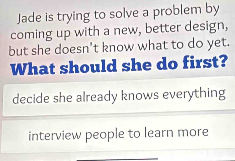 Jade is trying to solve a problem by
coming up with a new, better design,
but she doesn't know what to do yet.
What should she do first?
decide she already knows everything
interview people to learn more