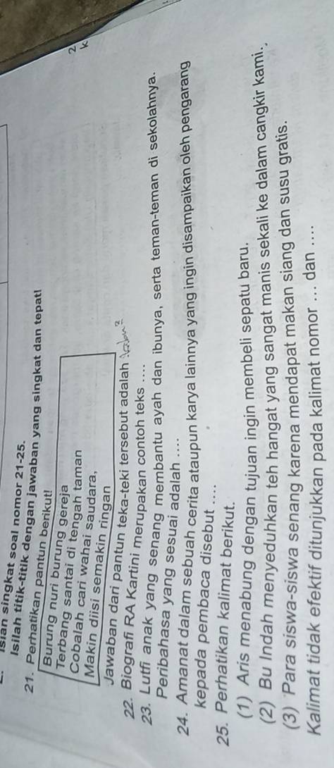 ian singkat soal nomor 21-25. 
Isilah titik-titik dengan jawaban yang singkat dan tepat! 
21. Perhatikan pantun berikut! 
Burung nuri burung gereja 
Terbang santai di tengah taman 
2 
Cobalah cari wahai saudara, 
k 
Makin diisi semakin ringan 
Jawaban dari pantun teka-teki tersebut adalah 
22. Biografi RA Kartini merupakan contoh teks ….. 
23. Lutfi anak yang senang membantu ayah dan ibunya, serta teman-teman di sekolahnya. 
Peribahasa yang sesuai adalah .... 
24. Amanat dalam sebuah cerita ataupun karya lainnya yang ingin disampaikan oleh pengarang 
kepada pembaca disebut .... 
25. Perhatikan kalimat berikut. 
(1) Aris menabung dengan tujuan ingin membeli sepatu baru. 
(2) Bu Indah menyeduhkan teh hangat yang sangat manis sekali ke dalam cangkir kami. 
(3) ‘Para siswa-siswa senang karena mendapat makan siang dan susu gratis. 
Kalimat tidak efektif ditunjukkan pada kalimat nomor ... dan ....