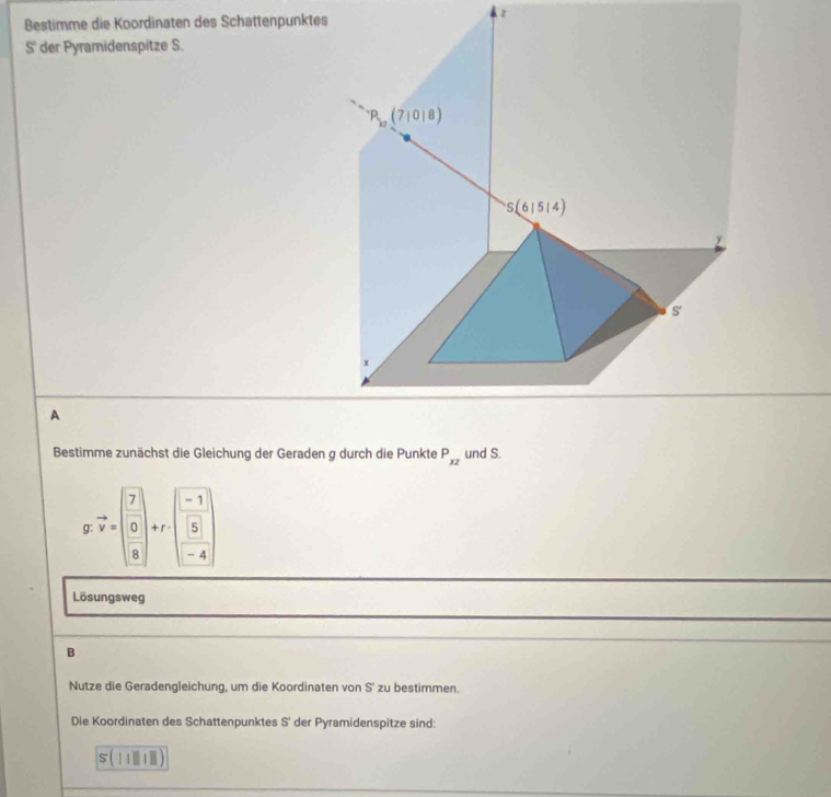 Bestimme die Koordinaten des Schattenpunktes
S' der Pyramidenspitze S.
A
Bestimme zunächst die Gleichung der Geraden g durch die Punkte P_xz und S.
g: vector v=beginpmatrix 7 0 8endpmatrix +r· beginpmatrix -1 5 -4endpmatrix
Lösungsweg
B
Nutze die Geradengleichung, um die Koordinaten von S' zu bestimmen.
Die Koordinaten des Schattenpunktes S' der Pyramidenspitze sind:
s(|||||)