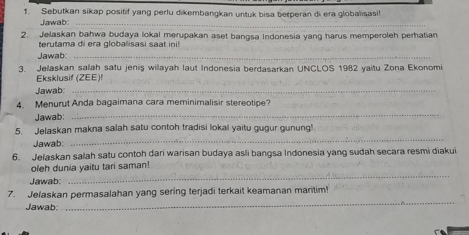 Sebutkan sikap positif yang perlu dikembangkan untuk bisa berperan di era globalisasi! 
Jawab:_ 
2. Jelaskan bahwa budaya lokal merupakan aset bangsa Indonesia yang harus memperoleh perhatian 
terutama di era globalisasi saat ini! 
Jawab:_ 
3. Jelaskan salah satu jeniş wilayah laut Indonesia berdasarkan UNCLOS 1982 yaitu Zona Ekonomi 
Eksklusif (ZEE)! 
Jawab:_ 
4. Menurut Anda bagaimana cara meminimalisir stereotipe? 
Jawab: 
_ 
5. Jelaskan makna salah satu contoh tradisi lokal yaitu gugur gunung! 
Jawab: 
_ 
6. Jelaskan salah satu contoh dari warisan budaya asli bangsa Indonesia yang sudah secara resmi diakui 
oleh dunia yaitu tari saman! 
Jawab: 
_ 
_ 
7. Jelaskan permasalahan yang sering terjadi terkait keamanan maritim! 
Jawab: