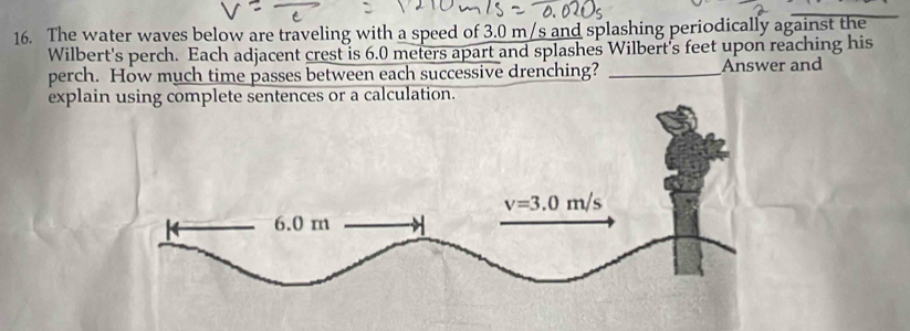 The water waves below are traveling with a speed of 3.0 m/s and splashing periodically against the
Wilbert's perch. Each adjacent crest is 6.0 meters apart and splashes Wilbert's feet upon reaching his
perch. How much time passes between each successive drenching? _Answer and
explai