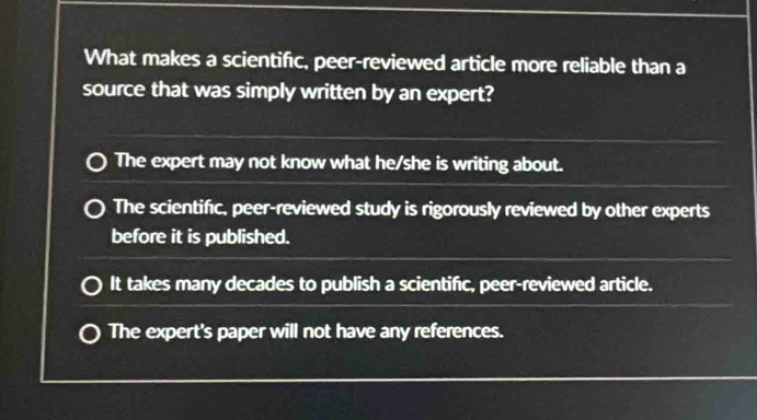 What makes a scientifc, peer-reviewed article more reliable than a
source that was simply written by an expert?
The expert may not know what he/she is writing about.
The scientific, peer-reviewed study is rigorously reviewed by other experts
before it is published.
It takes many decades to publish a scientific, peer-reviewed article.
The expert's paper will not have any references.