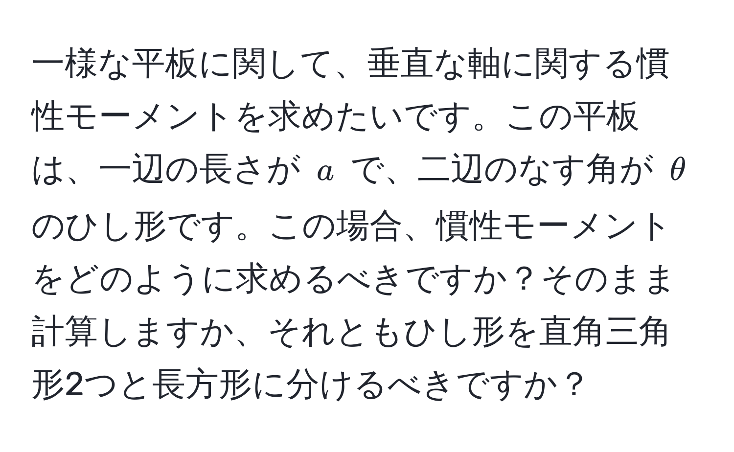 一様な平板に関して、垂直な軸に関する慣性モーメントを求めたいです。この平板は、一辺の長さが ( a ) で、二辺のなす角が ( θ ) のひし形です。この場合、慣性モーメントをどのように求めるべきですか？そのまま計算しますか、それともひし形を直角三角形2つと長方形に分けるべきですか？