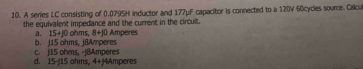 A series LC consisting of 0.0795H inductor and 177μF capacitor is connected to a 120V 60cycles source. Calcul
the equivalent impedance and the current in the circuit.
a. 15+j0 ohms, 8+j0 Amperes
b. j15 ohms, j8Amperes
c. j15 ohms, -j8Amperes
d. 15-j15 ohms, 4+j4Amperes