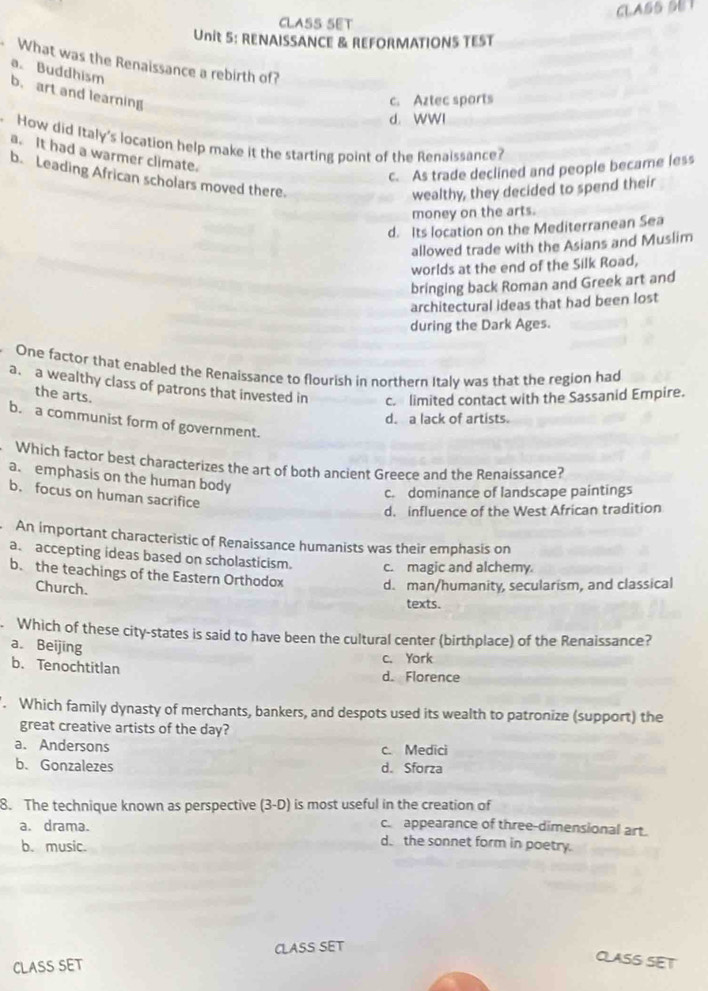 CLASS SET
CLASS SET
Unit 5: RENAISSANCE & REFORMATIONS TEST
What was the Renaissance a rebirth of?
a. Buddhism
b. art and learning
c. Aztec sports
d. WWI
How did Italy's location help make it the starting point of the Renaissance?
a. It had a warmer climate.
c. As trade declined and people became less
b. Leading African scholars moved there.
wealthy, they decided to spend their
money on the arts.
d. Its location on the Mediterranean Sea
allowed trade with the Asians and Muslim
worlds at the end of the Silk Road,
bringing back Roman and Greek art and
architectural ideas that had been lost
during the Dark Ages.
One factor that enabled the Renaissance to flourish in northern Italy was that the region had
a. a wealthy class of patrons that invested in c. limited contact with the Sassanid Empire.
the arts.
d. a lack of artists.
b. a communist form of government.
Which factor best characterizes the art of both ancient Greece and the Renaissance?
a. emphasis on the human body
b. focus on human sacrifice
c. dominance of landscape paintings
d. influence of the West African tradition
An important characteristic of Renaissance humanists was their emphasis on
a. accepting ideas based on scholasticism. c. magic and alchemy.
b. the teachings of the Eastern Orthodox d. man/humanity, secularism, and classical
Church.
texts.
. Which of these city-states is said to have been the cultural center (birthplace) of the Renaissance?
a. Beijing
c. York
b. Tenochtitlan d. Florence
. Which family dynasty of merchants, bankers, and despots used its wealth to patronize (support) the
great creative artists of the day?
a. Andersons c. Medici
b. Gonzalezes d. Sforza
8. The technique known as perspective (3-D) is most useful in the creation of
a. drama. c. appearance of three-dimensional art.
b. music.
d. the sonnet form in poetry.
CLASS SET
CLASS SET
CLASS SET
