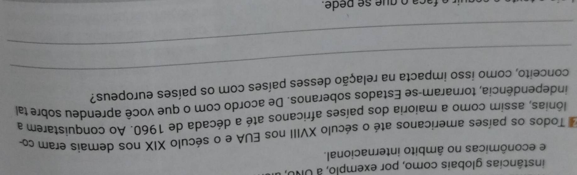 instâncias globais como, por exemplo, à UNO, 
e econômicas no âmbito internacional. 
Todos os países americanos até o século XVIII nos EUA e o século XIX nos demais eram co- 
lônias, assim como a maioria dos países africanos até a década de 1960. Ao conquistarem a 
independência, tornaram-se Estados soberanos. De acordo com o que você aprendeu sobre tal 
_ 
conceito, como isso impacta na relação desses países com os países europeus? 
_ 
c q e e de.