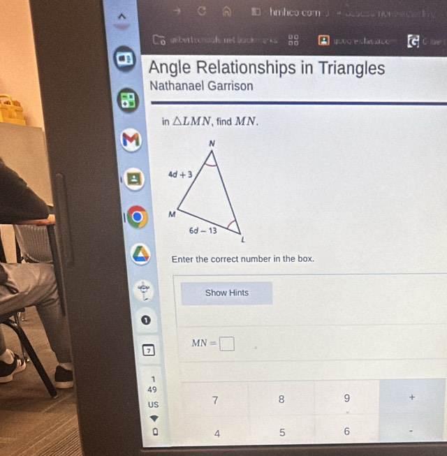 hmheo com  +assess non e ee d  
untertsonoal net buck  e 2x° quee e clav ace
Angle Relationships in Triangles
Nathanael Garrison
in △ LMN , find MN .
Enter the correct number in the box.
Show Hints
MN=□
1
49
US 7 8 9 +
。 4 5 6