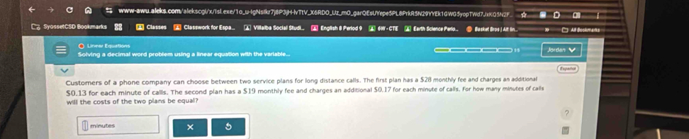 a-a=0
SyossetCSD Bookmarks Classes Classwork for Espa. . Villalba Social Studi.. ▲ English 8 Perlod 9 ▲ 6W - CTE ▲ Earth Science Perlo.. ● Basket Bros |Art fin... All Bookmartís 
O Linear Equations 
Solving a decimal word problem using a linear equation with the variable... Jordán 
Expaño 
Customers of a phone company can choose between two service plans for long distance calls. The first plan has a $28 monthly fee and charges an additional
$0.13 for each minute of calls. The second plan has a $19 monthly fee and charges an additional $0.17 for each minute of calls. For how many minutes of calls 
will the costs of the two plans be equal?
minutes × 5