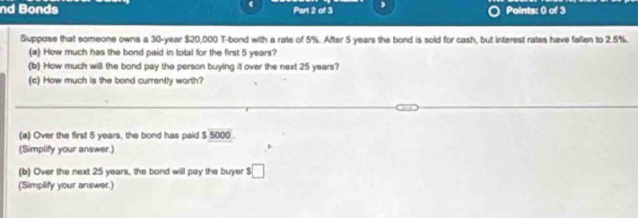 nd Bonds Part 2 of 3 Points: 0 of 3 
Suppose that someone owns a 30-year $20,000 T-bond with a rate of 5%. After 5 years the bond is sold for cash, but interest rates have fallen to 2.5%. 
(a) How much has the bond paid in total for the first 5 years? 
(b) How much will the bond pay the person buying it over the next 25 years? 
(c) How much is the bond currently worth? 
(a) Over the first 5 years, the bond has paid $ 5000. 
(Simplify your answer.) 
1 
(b) Over the next 25 years, the bond will pay the buyer s□ 
(Simplify your answer.)