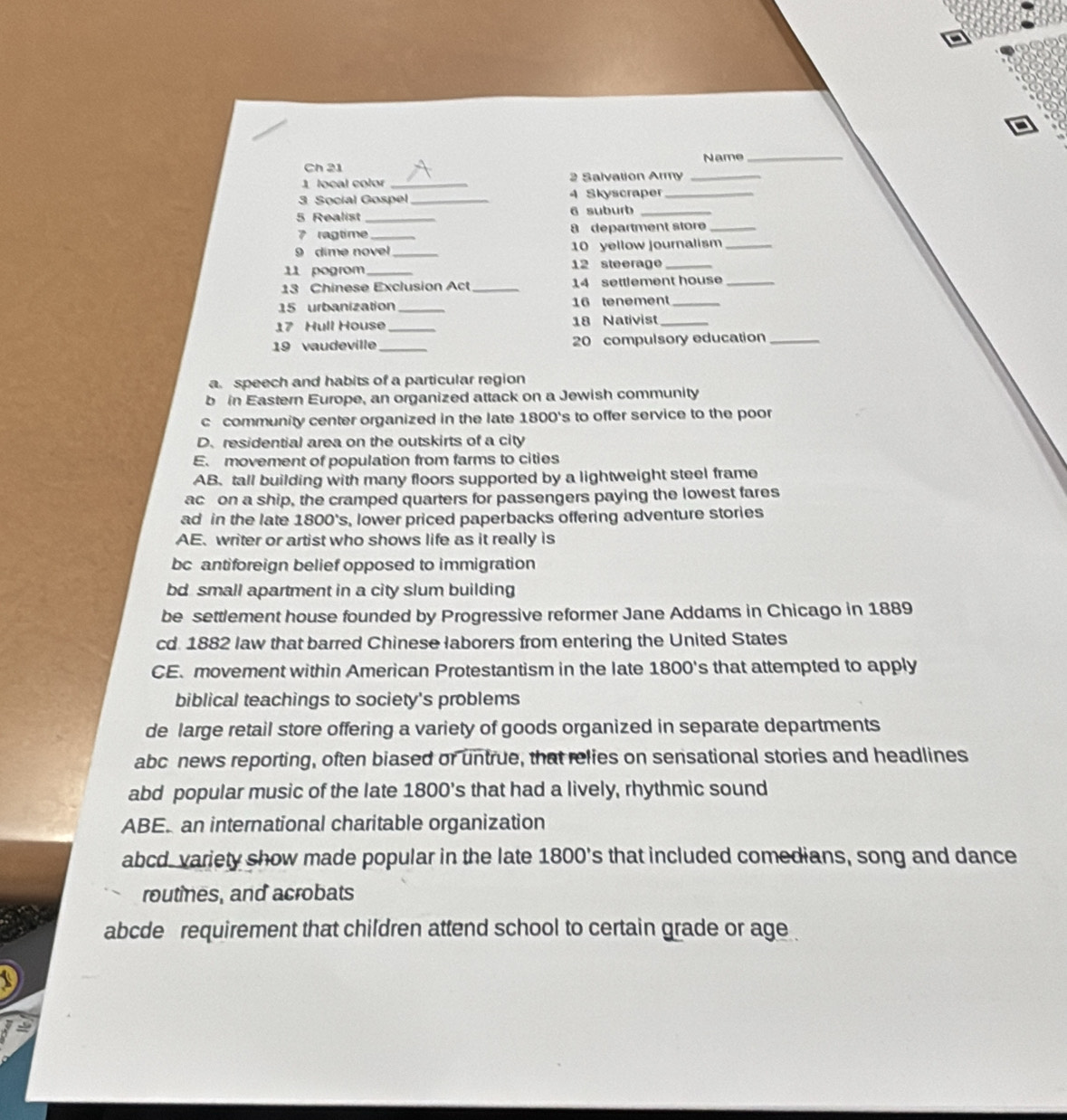 Ch 21 Name_
1 local color _2 Salvation Army_
3 Social Gospel_ 4 Skyscraper_
5 Realist _6 suburb_
7 ragtime _8 department store_
9 dime novel _10 yellow journalism_
11 pogrom _12 steerage_
13 Chinese Exclusion Act _14 settlement house_
15 urbanization _16 tenement_
17 Hull House_ 18 Nativist_
19 vaudeville_ 20 compulsory education_
a. speech and habits of a particular region
b in Eastern Europe, an organized attack on a Jewish community
c community center organized in the late 1800 's to offer service to the poor
D. residential area on the outskirts of a city
E. movement of population from farms to cities
AB.tall building with many floors supported by a lightweight steel frame
ac on a ship, the cramped quarters for passengers paying the lowest fares
ad in the late 1800 's, lower priced paperbacks offering adventure stories
AE. writer or artist who shows life as it really is
bc antiforeign belief opposed to immigration
bd small apartment in a city slum building
be settlement house founded by Progressive reformer Jane Addams in Chicago in 1889
cd. 1882 law that barred Chinese laborers from entering the United States
CE. movement within American Protestantism in the late 1800 's that attempted to apply
biblical teachings to society's problems
de large retail store offering a variety of goods organized in separate departments
abc news reporting, often biased or untrue, that relies on sensational stories and headlines
abd popular music of the late 1800 's that had a lively, rhythmic sound
ABE. an international charitable organization
abcd variety show made popular in the late 1800 's that included comedians, song and dance
routines, and acrobats
abcde requirement that children attend school to certain grade or age .