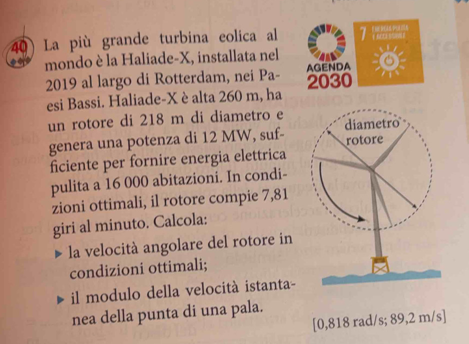 La più grande turbina eolica al 
7 
mondo è la Haliade- X, installata nel 
AGENDA 
2019 al largo di Rotterdam, nei Pa- 2030 
esi Bassi. Haliade- X è alta 260 m, ha 
un rotore di 218 m di diametro e 
genera una potenza di 12 MW, suf- 
ficiente per fornire energia elettrica 
pulita a 16 000 abitazioni. In condi- 
zioni ottimali, il rotore compie 7,81
giri al minuto. Calcola: 
la velocità angolare del rotore in 
condizioni ottimali; 
il modulo della velocità istanta- 
nea della punta di una pala. 
[ 0,818 rad/s; 89,2 m/s]