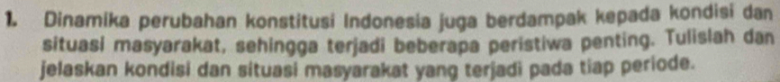 Dinamika perubahan konstitusi Indonesia juga berdampak kepada kondisi dan 
situasi masyarakat, sehingga terjadi beberapa peristiwa penting. Tulislah dan 
jelaskan kondisi dan situasi masyarakat yang terjadi pada tiap periode.