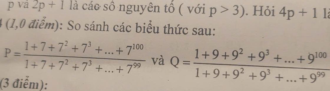 và 2p+1 là cáo số nguyên tổ ( với p>3). Hỏi 4p+1
4 (1,0 điểm): So sánh các biểu thức sau:
P= (1+7+7^2+7^3+...+7^(100))/1+7+7^2+7^3+...+7^(99)  và Q= (1+9+9^2+9^3+...+9^(100))/1+9+9^2+9^3+...+9^(99) 
(3 điểm):