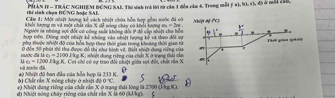 PHÀN II - TRÁC NGHIỆM ĐÚNG SAI. Thí sinh trả lời từ câu 1 đến câu 4. Trong mỗi ý a), b), c), d) ở mỗi cầu, 
thí sinh chọn ĐÚNG hoặc SAI. 
Câu 1: Một nhiệt lượng kế cách nhiệt chứa hỗn hợp gồm nước đá có 
khối lượng m và một chất rắn X dễ nóng chảy có khổi lượng m_1=2m. 
Người ta nhúng sợi đốt có công suất không đổi P để cấp nhiệt cho hỗn 
hợp trên. Dùng một nhiệt kế nhúng vào nhiệt lượng kế và theo dõi sự 
phụ thuộc nhiệt độ của hỗn hợp theo thời gian trong khoảng thời gian từ 
0 đến 50 phút thì thu được đồ thị như hình vẽ. Biết nhiệt dung riêng của 
nước đá là c_1=2100 J //kg.K; nhiệt dung riêng của chất X ở trạng thái rắn 
là c_2=1200 J/kg.K. Coi chỉ có sự trao đổi nhiệt giữa sợi đốt, chất rắn X
và nước đá. 
a) Nhiệt độ ban đầu của hỗn hợp là 233 K. 
b) Chất rắn X nóng chảy ở nhiệt độ 0°C
c) Nhiệt dung riêng của chất rắn X ở trạng thái lỏng là 2700 (J/kg. K). 
d) Nhiệt nóng chảy riêng của chất rắn X là 60 (kJ/kg).