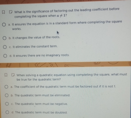 What is the significance of factoring out the leading coefficient before
completing the square when a!= 1 ?
a. It ensures the equation is in a standard form where completing the square
works.
b. It changes the value of the roots.
c. It eliminates the constant term.
d. It ensures there are no imaginary roots
When solving a quadratic equation using completing the square, what must
be true for the quadratic term?
a. The coefficient of the quadratic term must be factored out if it is not 1.
b. The quadratic term must be eliminated.
c. The quadratic term must be negative.
d. The quadratic term must be doubled.