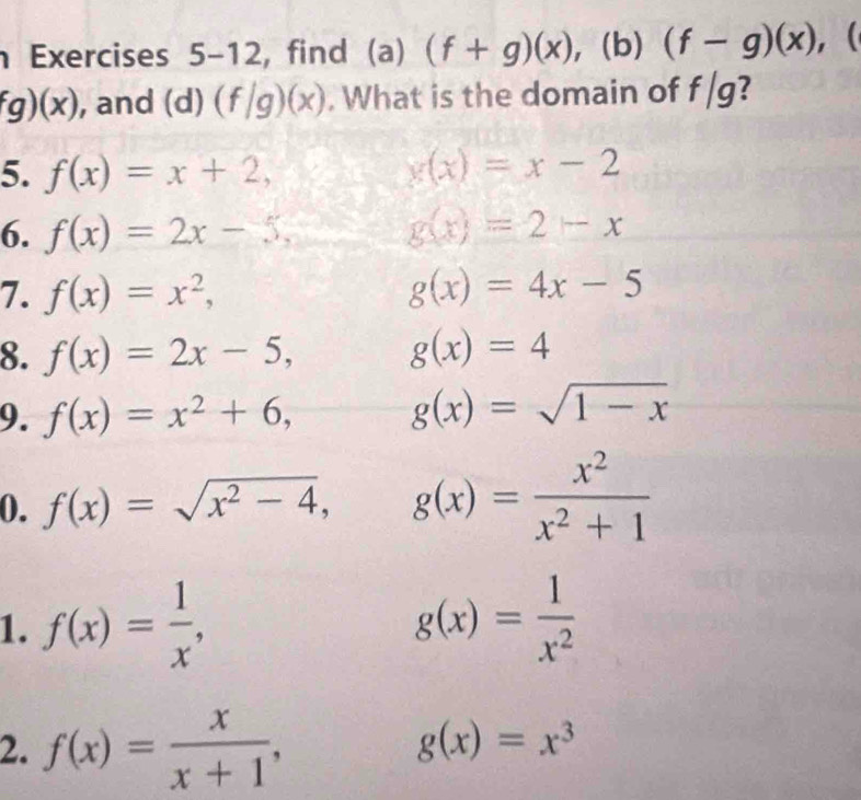 Exercises 5-12, find (a) (f+g)(x) , (b) (f-g)(x) , ( 
EI
fg)(x) , and (d) (f/g)(x). What is the domain of 119 
5. f(x)=x+2, x(x)=x-2
6. f(x)=2x-5, g(x)=2-x
7. f(x)=x^2, g(x)=4x-5
8. f(x)=2x-5, g(x)=4
9. f(x)=x^2+6, g(x)=sqrt(1-x)
0. f(x)=sqrt(x^2-4), g(x)= x^2/x^2+1 
1. f(x)= 1/x , g(x)= 1/x^2 
2. f(x)= x/x+1 ,
g(x)=x^3