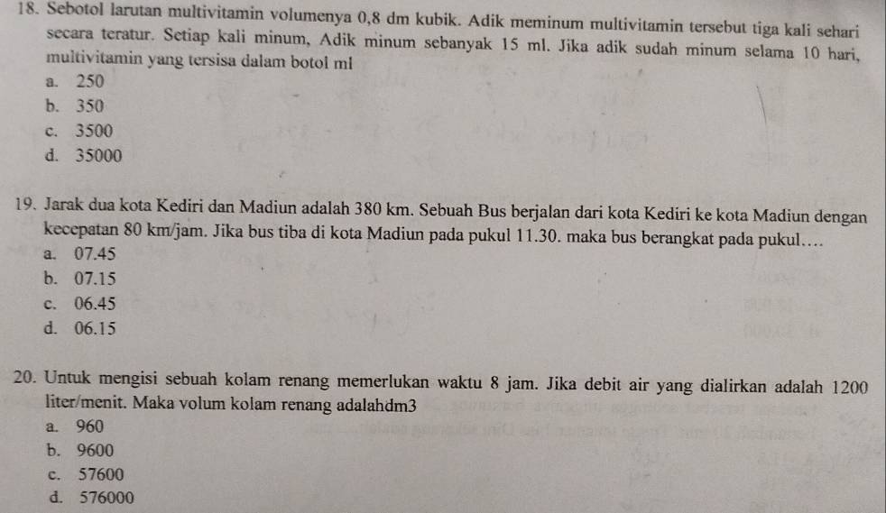 Sebotol larutan multivitamin volumenya 0,8 dm kubik. Adik meminum multivitamin tersebut tiga kali sehari
secara teratur. Setiap kali minum, Adik minum sebanyak 15 ml. Jika adik sudah minum selama 10 hari,
multivitamin yang tersisa dalam botol ml
a. 250
b. 350
c. 3500
d. 35000
19. Jarak dua kota Kediri dan Madiun adalah 380 km. Sebuah Bus berjalan dari kota Kediri ke kota Madiun dengan
kecepatan 80 km/jam. Jika bus tiba di kota Madiun pada pukul 11.30. maka bus berangkat pada pukul…..
a. 07.45
b. 07.15
c. 06.45
d. 06.15
20. Untuk mengisi sebuah kolam renang memerlukan waktu 8 jam. Jika debit air yang dialirkan adalah 1200
liter /menit. Maka volum kolam renang adalahdm3
a. 960
b. 9600
c. 57600
d. 576000