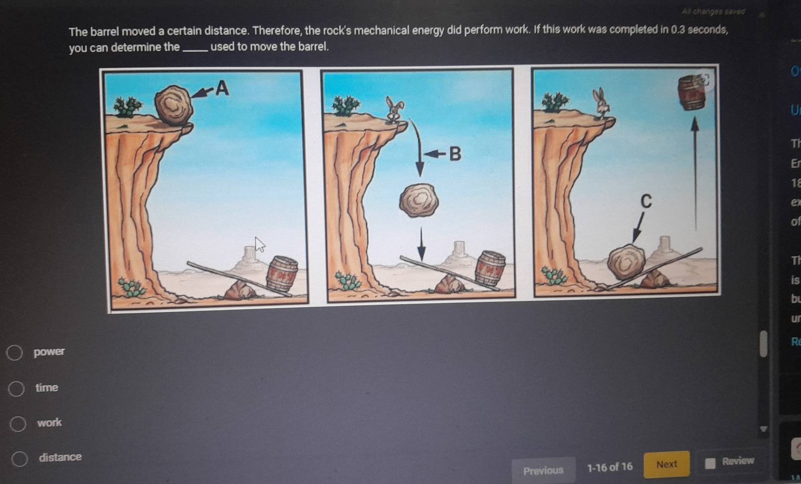 All changes seved
The barrel moved a certain distance. Therefore, the rock's mechanical energy did perform work. If this work was completed in 0.3 seconds,
you can determine the _used to move the barrel.
U
11
Er
18
e)
o
T
is
b
u
R
power
time
work
distance
Previous 1- 16 of 16 Next Review