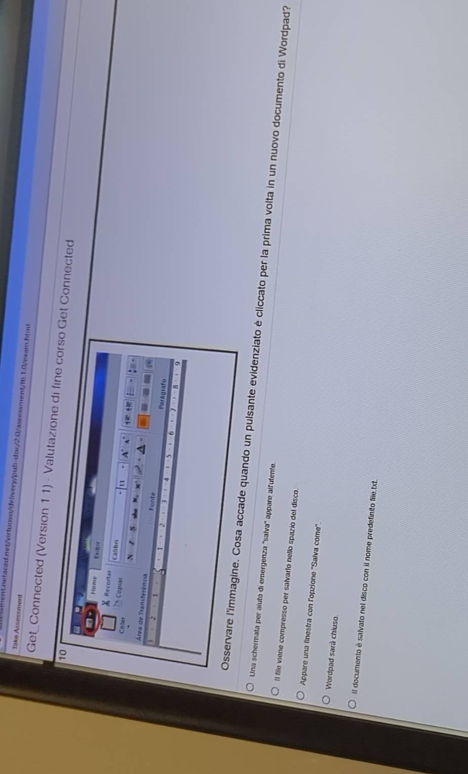 Take Assessment 
Get_Connected (Version 11) - Valutazione di fine corst Connected 
ndo un pulsante evidenziato è cliccato per la prima volta in un nuovo documento di Wordpad? 
Una schermata per aiuto di emergenza ''salva' appare alfutente. 
Il file viene compresso per salvarto nello spazio del disco. 
Appare una finestra con l'opzione ''Salva come''. 
Wordpad sarà chiuso. 
Il documento è salvato nel disco con il nome predefinito file.txt.