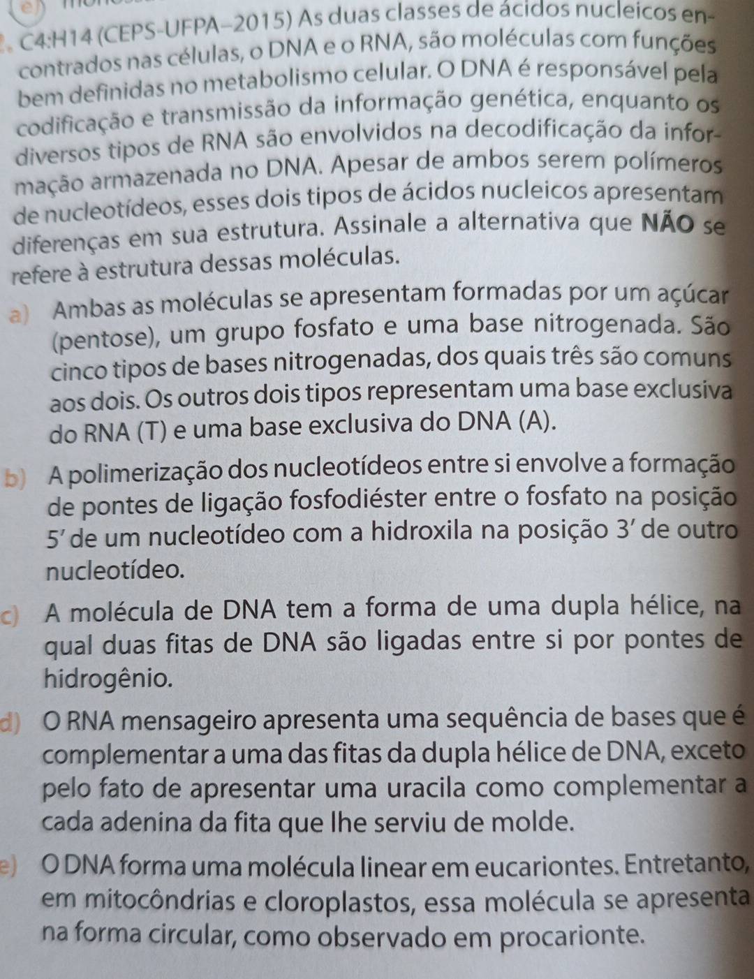 (CEPS-UFPA-2015) As duas classes de ácidos nucleicos en-
contrados nas células, o DNA e o RNA, são moléculas com funções
bem definidas no metabolismo celular. O DNA é responsável pela
codificação e transmissão da informação genética, enquanto os
diversos tipos de RNA são envolvidos na decodificação da infor
mação armazenada no DNA. Apesar de ambos serem polímeros
de nucleotídeos, esses dois tipos de ácidos nucleicos apresentam
diferenças em sua estrutura. Assinale a alternativa que NÃO se
refere à estrutura dessas moléculas.
a) Ambas as moléculas se apresentam formadas por um açúcar
(pentose), um grupo fosfato e uma base nitrogenada. São
cinco tipos de bases nitrogenadas, dos quais três são comuns
aos dois. Os outros dois tipos representam uma base exclusiva
do RNA (T) e uma base exclusiva do DNA (A).
b) A polimerização dos nucleotídeos entre si envolve a formação
de pontes de ligação fosfodiéster entre o fosfato na posição
5' de um nucleotídeo com a hidroxila na posição 3' de outro
nucle o tídeo.
c A molécula de DNA tem a forma de uma dupla hélice, na
qual duas fitas de DNA são ligadas entre si por pontes de
hidrogênio.
d) O RNA mensageiro apresenta uma sequência de bases que é
complementar a uma das fitas da dupla hélice de DNA, exceto
pelo fato de apresentar uma uracila como complementar a
cada adenina da fita que lhe serviu de molde.
e) O DNA forma uma molécula linear em eucariontes. Entretanto,
em mitocôndrias e cloroplastos, essa molécula se apresenta
na forma circular, como observado em procarionte.