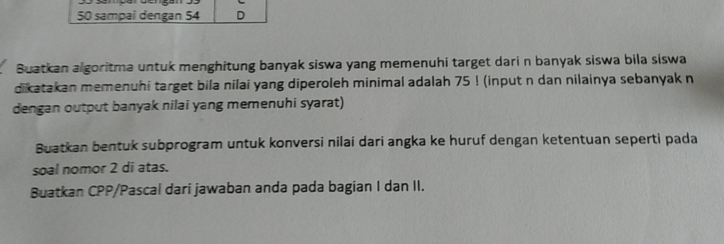 50 sampaî dengan 54 D 
Buatkan algoritma untuk menghitung banyak siswa yang memenuhi target dari n banyak siswa bila siswa 
dikatakan memenuhi target bila nilai yang diperoleh minimal adalah 75! (input n dan nilainya sebanyak n
dengan output banyak nilai yang memenuhi syarat) 
Buatkan bentuk subprogram untuk konversi nilai dari angka ke huruf dengan ketentuan seperti pada 
soal nomor 2 di atas. 
Buatkan CPP /Pascal dari jawaban anda pada bagian I dan II.