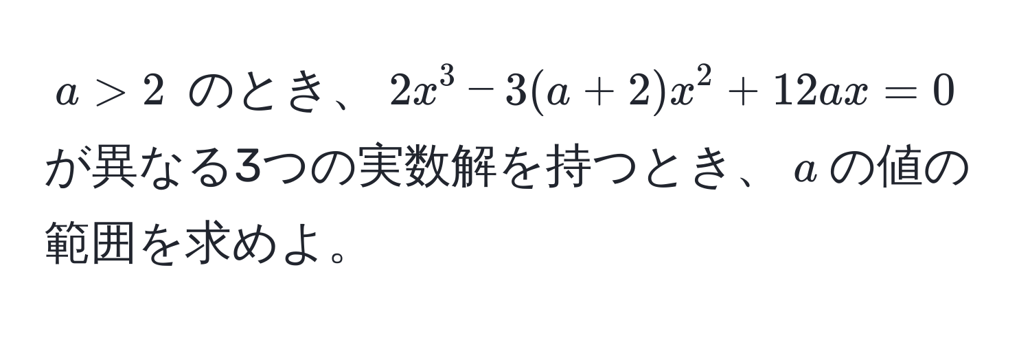 $a > 2$ のとき、$2x^3 - 3(a + 2)x^2 + 12ax = 0$ が異なる3つの実数解を持つとき、$a$の値の範囲を求めよ。