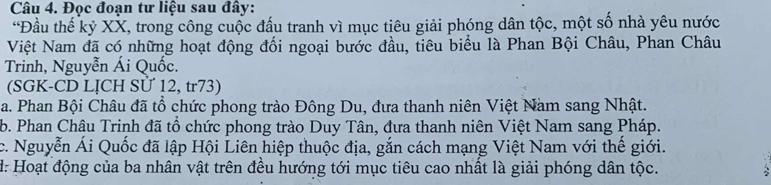 Đọc đoạn tư liệu sau đây:
*Đầu thế kỷ XX, trong công cuộc đấu tranh vì mục tiêu giải phóng dân tộc, một số nhà yêu nước
Việt Nam đã có những hoạt động đối ngoại bước đầu, tiêu biểu là Phan Bội Châu, Phan Châu
Trinh, Nguyễn Ái Quốc.
(SGK-CD LỊCH SƯ 12, tr73)
a. Phan Bội Châu đã tổ chức phong trào Đông Du, đưa thanh niên Việt Nam sang Nhật.
b. Phan Châu Trinh đã tổ chức phong trào Duy Tân, đưa thanh niên Việt Nam sang Pháp.
c. Nguyễn Ái Quốc đã lập Hội Liên hiệp thuộc địa, gắn cách mạng Việt Nam với thế giới.
d: Hoạt động của ba nhân vật trên đều hướng tới mục tiêu cao nhất là giải phóng dân tộc.