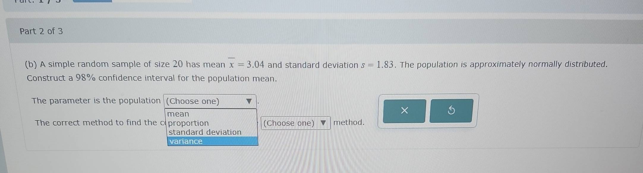 A simple random sample of size 20 has mean overline x=3.04 and standard deviation s=1.83. The population is approximately normally distributed.
Construct a 98% confidence interval for the population mean.
The parameter is the population (Choose one)
mean
×
The correct method to find the c proportion (Choose one) method.
standard deviation
variance