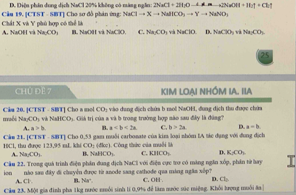 D. Điện phân dung dịch NaCl 20% không có màng ngăn: 2NaCl+2H_2Oto 2NaOH+H_2uparrow +Cl_2uparrow
Câu 19. [CTST - SBT] Cho sơ đồ phản ứng: NaClto Xto NaHCO_3to Yto NaNO_3
Chất X và Y phù hợp có thể là
A. NaOH và Na_2CO_3 B. NaOH và NaClO, C. Na_2CO và NaClO. D. NaClO_3 và Na_2CO_3.
25
CHU ĐE 7 KIM LOẠI NHÓM IA. IIA
Câu 20. [CTST - SBT] Cho a mol CO_2 vào dung dịch chứa b mol NaOH, dung dịch thu được chứa
muồi Na_2CO_3 và NaHCO_3. Giá trị của a và b trong trường hợp nào sau đây là đúng?
A. a>b. B. a C. b>2a. D. a=b.
Câu 21. [CTST - SBT] Cho 0,53 gam muối carbonate của kim loại nhóm IA tác dụng với dung dịch
HCl, thu được 123,95 mL khí CO_2 (đkc). Công thức của muối là
A. Na_2CO_3. B. NaHCO_3. C. KHCO_3. D. K_2CO_3.
Câu 22. Trong quá trình điện phân dung dịch NaCl với điện cực trơ có màng ngăn xốp, phân tử hay
ion nào sau đây di chuyển được từ anode sang cathode qua màng ngăn xốp?
A. Cl·. B. Na^+. C. OH·. D. Cl_2.
Câu 23. Một gia đỉnh pha 1kg nước muối sinh lí 0,9% để làm nước súc miệng. Khối lượng muối ăn|