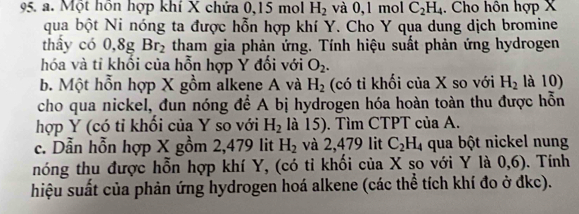 Một hôn hợp khí X chứa 0, 15 mol H_2 và 0, 1 mol C_2H_4. Cho hôn hợp X
qua bột Ni nóng ta được hỗn hợp khí Y. Cho Y qua dung dịch bromine 
thấy có 0, 8g Br_2 tham gia phản ứng. Tính hiệu suất phản ứng hydrogen 
hóa và tỉ khổi của hỗn hợp Y đối với O_2. 
b. Một hỗn hợp X gồm alkene A và H_2 (có tỉ khối của X so với H_2 là 10) 
cho qua nickel, đun nóng để A bị hydrogen hóa hoàn toàn thu được hỗn 
hợp Y (có tỉ khối của Y so với H_2 là 15). Tìm CTPT của A. 
c. Dẫn hỗn hợp X gồm 2,479 lit H_2 và 2,479 lit C_2H_4 qua bột nickel nung 
nóng thu được hỗn hợp khí Y, (có ti khối của X so với Y là 0,6). Tính 
hiệu suất của phản ứng hydrogen hoá alkene (các thể tích khí đo ở đkc).