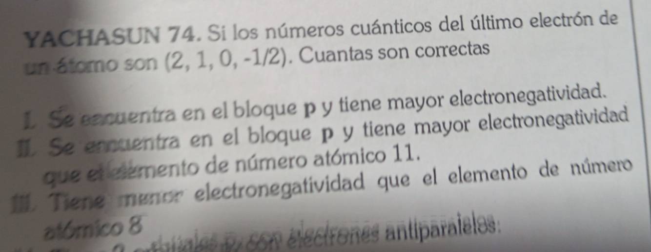 YACHASUN 74. Si los números cuánticos del último electrón de 
un átomo son (2,1,0,-1/2). Cuantas son correctas 
1 Se eacuentra en el bloque p y tiene mayor electronegatividad. 
1. Se encuentra en el bloque p y tiene mayor electronegatividad 
que el elemento de número atómico 11. 
1. Tiene menor electronegatividad que el elemento de número 
atómico 8
Cantíparaieles: