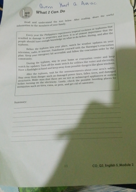 What I Can Do 
Read and understand the text below. After reading, share the useful 
information to the members of your family. 
Every year the Philippines experiences tropical cyclones or typhoons that 
resulted in damage to properties and lives. It is of utmost importance that the 
people should have enough knowledge on what to do before, during, and after the 
typhoon. 
Before the typboon hits your place, watch for weather updates on your 
television, radio, or internet. Familiarize yourself with the Barangay's evacuation 
plan. Keep your emergency kit accessible and follow the evacuation order by the 
community. 
During the typhoon, stay in your home or evacuation center and keep 
watch for updates. Turn off the main switch for utilities like water and electricity. 
Have a flashlight in hand and keep away from possible dangers like glass windows. 
After the typhoon, wait for the announcements about your area's safety. 
Stay away from danger such as damaged power lines, fallen trees, and damaged 
structures. Make sure that there are no wet or submerged appliances or outlets 
before turning on the electricity. Lastly, check the possible breeding places for 
mosquitos such as tires, cans, or pots, and get rid of rainwater. 
_Summary: 
_ 
_ 
_ 
_ 
_ 
_ 
_ 
11 CO_Q3_English 5_Module 2