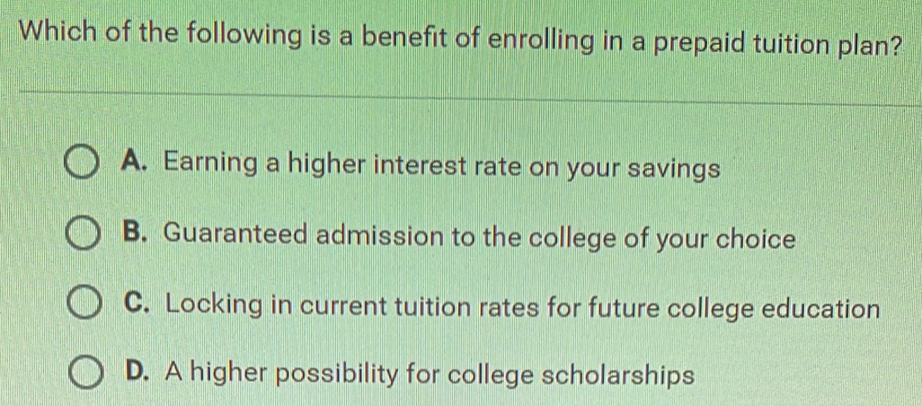 Which of the following is a benefit of enrolling in a prepaid tuition plan?
A. Earning a higher interest rate on your savings
B. Guaranteed admission to the college of your choice
C. Locking in current tuition rates for future college education
D. A higher possibility for college scholarships