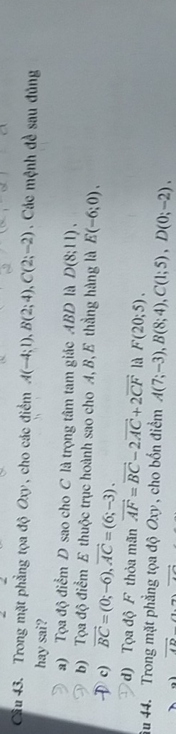Cầu 43. Trong mặt phẳng tọa độ Oxy, cho các điểm A(-4;1), B(2;4), C(2;-2). Các mệnh đề sau đủng
hay sai?
a) Tọa độ điểm D sao cho C là trọng tâm tam giác ABD là D(8;11).
b) Tọa độ điểm E thuộc trục hoành sao cho A, B, E thẳng hàng là E(-6;0).
c) vector BC=(0;-6), vector AC=(6;-3).
d) Tọa độ F thỏa mãn vector AF=vector BC-2vector AC+2vector CF là F(20;5). 
u 44. Trong mặt phẳng tọa độ Oxy , cho bốn điểm A(7;-3), B(8;4), C(1;5), D(0;-2).
vector AD