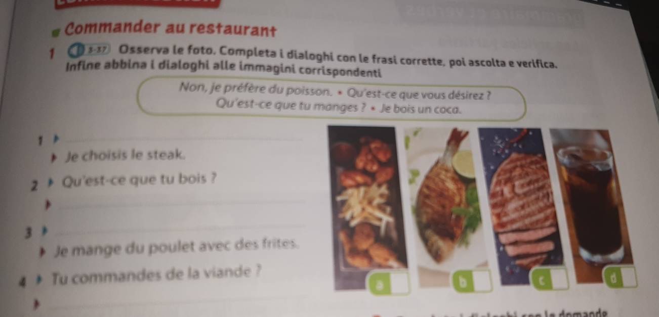 Commander au restaurant 
1 ( Osserva le foto. Completa i dialoghi con le frasi corrette, poi ascolta e verifica. 
Infine abbina i dialoghi alle immagini corrispondenti 
Non, je préfère du poisson. * Qu'est-ce que vous désirez ? 
Qu'est-ce que tu manges ? • Je bois un coca. 
1 
_ 
Je choisis le steak. 
2 Qu'est-ce que tu bois ? 
_ 
3 
_ 
Je mange du poulet avec des frites. 
4 3 Tu commandes de la viande ? 
_