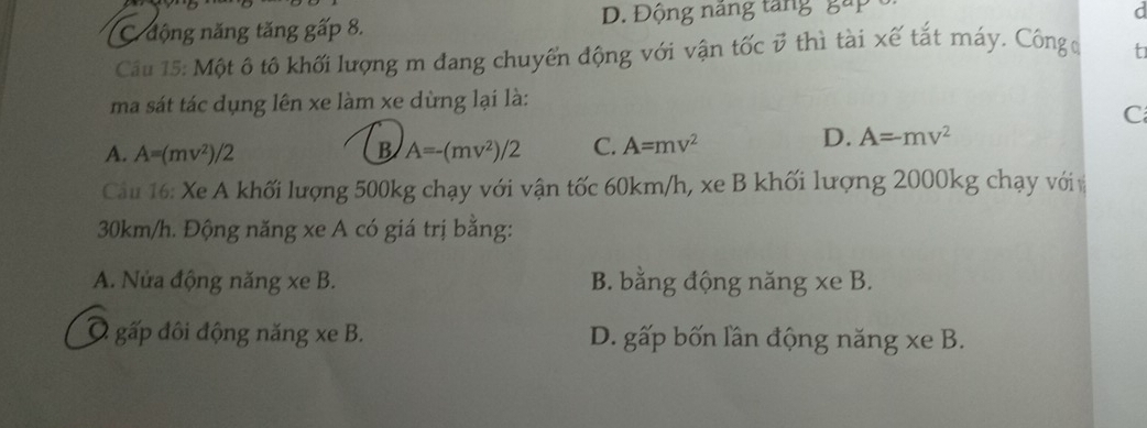 C. động năng tăng gấp 8. D. Động năng tăng gáp
Câu 15: Một ô tô khối lượng m đang chuyển động với vận tốc v thì tài xế tắt máy. Côngđ t
ma sát tác dụng lên xe làm xe dừng lại là:
C
A. A=(mv^2)/2 B A=-(mv^2)/2 C. A=mv^2
D. A=mv^2
Cầu 16: Xe A khối lượng 500kg chạy với vận tốc 60km/h, xe B khối lượng 2000kg chạy vớiv
30km/h. Động năng xe A có giá trị bằng:
A. Nửa động năng xe B. B. bằng động năng xe B.
Ô gấp đôi động năng xe B. D. gấp bốn lần động năng xe B.