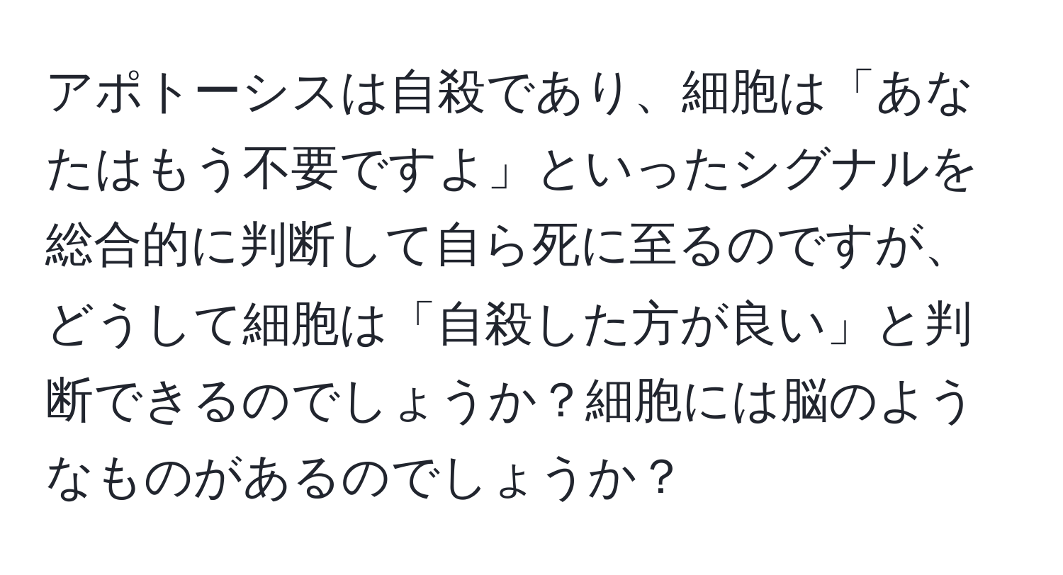 アポトーシスは自殺であり、細胞は「あなたはもう不要ですよ」といったシグナルを総合的に判断して自ら死に至るのですが、どうして細胞は「自殺した方が良い」と判断できるのでしょうか？細胞には脳のようなものがあるのでしょうか？