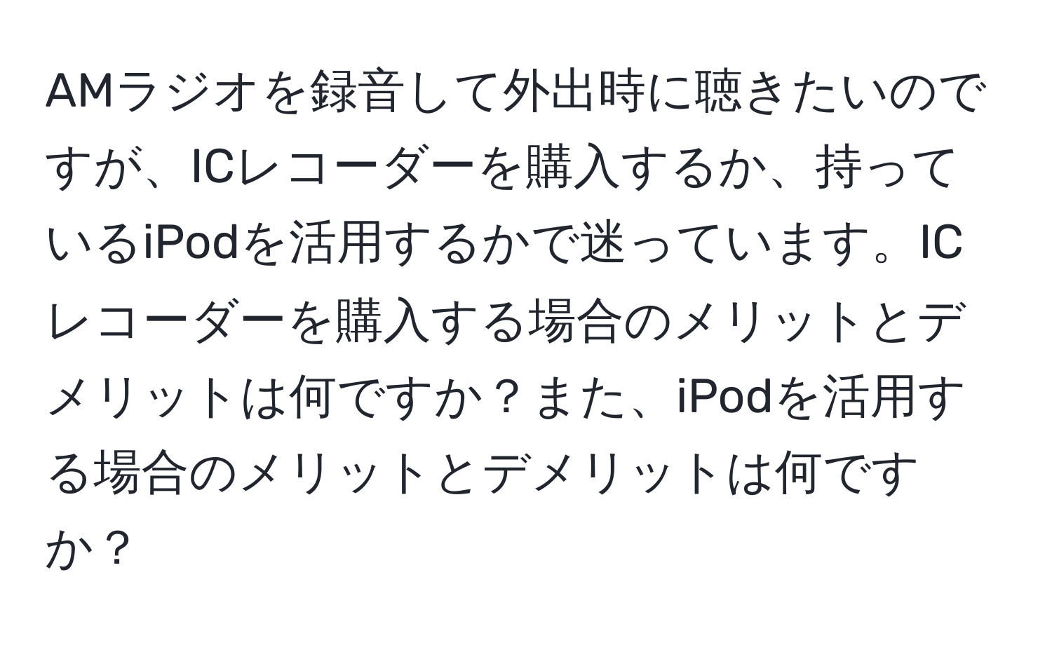 AMラジオを録音して外出時に聴きたいのですが、ICレコーダーを購入するか、持っているiPodを活用するかで迷っています。ICレコーダーを購入する場合のメリットとデメリットは何ですか？また、iPodを活用する場合のメリットとデメリットは何ですか？