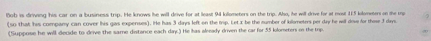 Bob is driving his car on a business trip. He knows he will drive for at least 94 kilometers on the trip. Also, he will drive for at most 115 kilometers on the trip 2
(so that his company can cover his gas expenses). He has 3 days left on the trip. Let x be the number of kilometers per day he will drive for those 3 days. 
(Suppose he will decide to drive the same distance each day.) He has already driven the car for 55 kilometers on the trip. 
∞