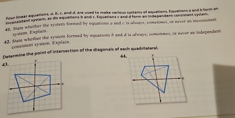 Four linear equations, σ, b, c, and d, are used to make various systems of equations. Equations a and b form an 
Founsistent system, as do equations b and c. Equations c and d form an independent consistent system. 
l. State whether the system formed by equations a and c is always, sometimes, or never an inconsistent 
system. Explain. 
42. State whether the system formed by equations b and d is always, sometimes, or never an independent 
consistent system. Explain. 
Determine the point of intersection of the diagonals of each quadrilateral.