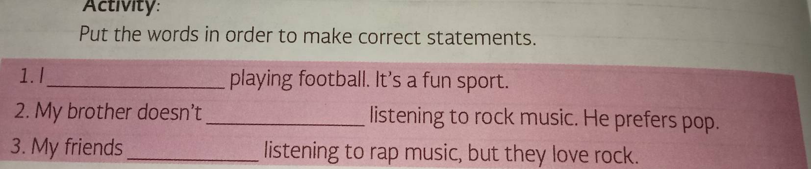 Activity: 
Put the words in order to make correct statements. 
1. I_ playing football. It's a fun sport. 
2. My brother doesn't _listening to rock music. He prefers pop. 
3. My friends _listening to rap music, but they love rock.