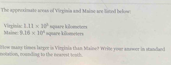 The approximate areas of Virginia and Maine are listed below: 
Virginia: 1.11* 10^5square kilometers
Maîne: 9.16* 10^4 s quare kilometers 
How many times larger is Virginia than Maine? Write your answer in standard 
notation, rounding to the nearest tenth.