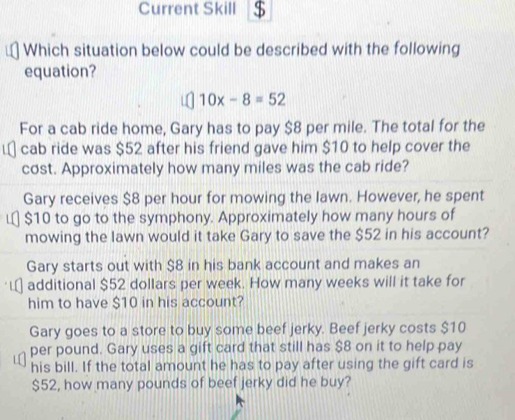 Current Skill $
Which situation below could be described with the following
equation?
10x-8=52
For a cab ride home, Gary has to pay $8 per mile. The total for the
cab ride was $52 after his friend gave him $10 to help cover the
cost. Approximately how many miles was the cab ride?
Gary receives $8 per hour for mowing the lawn. However, he spent
$10 to go to the symphony. Approximately how many hours of
mowing the lawn would it take Gary to save the $52 in his account?
Gary starts out with $8 in his bank account and makes an
additional $52 dollars per week. How many weeks will it take for
him to have $10 in his account?
Gary goes to a store to buy some beef jerky. Beef jerky costs $10
per pound. Gary uses a gift card that still has $8 on it to help pay
his bill. If the total amount he has to pay after using the gift card is
$52, how many pounds of beef jerky did he buy?