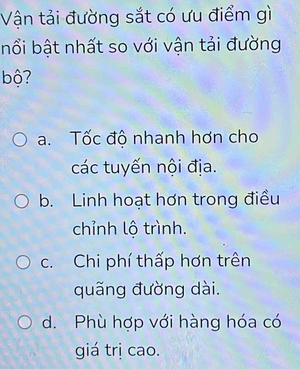 Vận tải đường sắt có ưu điểm gì
nổi bật nhất so với vận tải đường
bộ?
a. Tốc độ nhanh hơn cho
các tuyến nội địa.
b. Linh hoạt hơn trong điều
chỉnh lộ trình.
c. Chi phí thấp hơn trên
quãng đường dài.
d. Phù hợp với hàng hóa có
giá trị cao.