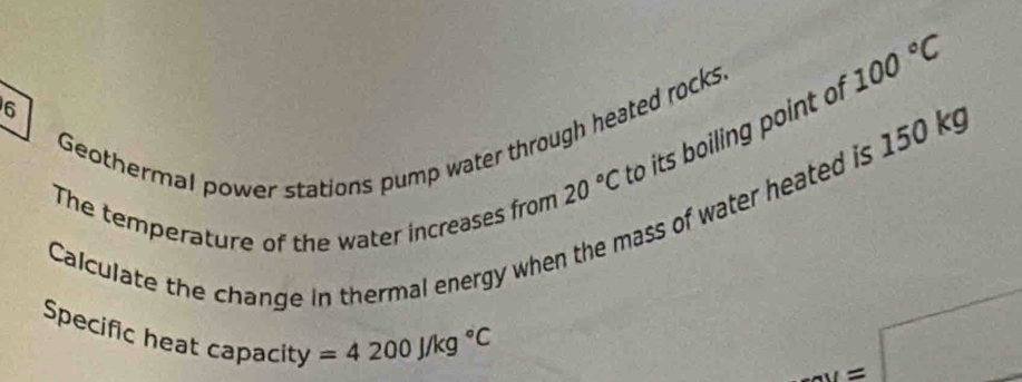 6
20°C to its boiling point of 100°C
Geothermal power stations pump water through heated rocks. 
The temperature of the water increases from 
o water heated is 150 k
Calculate the change in thermal energy when t 
Specific heat capacity =4200J/kg°C
_ _ _ =□