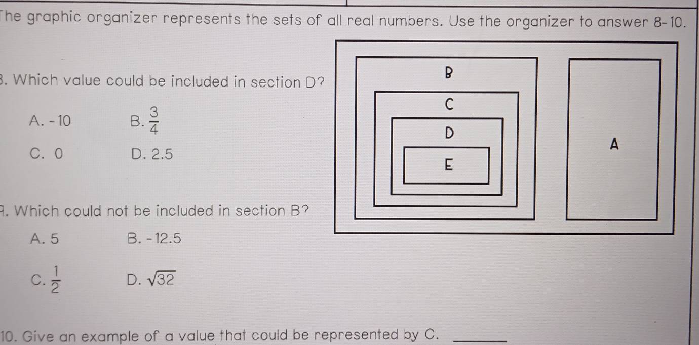 The graphic organizer represents the sets of all real numbers. Use the organizer to answer 8-10. 
3. Which value could be included in section D?
A. - 10 B.  3/4 
C. 0 D. 2.5. Which could not be included in section B?
A. 5 B. - 12.5
C.  1/2  D. sqrt(32)
10. Give an example of a value that could be represented by C._