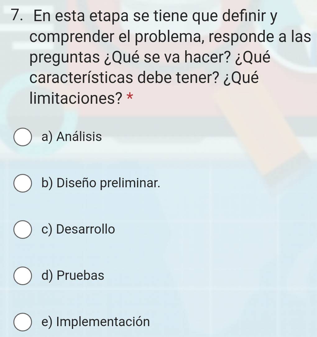 En esta etapa se tiene que definir y
comprender el problema, responde a las
preguntas ¿Qué se va hacer? ¿Qué
características debe tener? ¿Qué
limitaciones? *
a) Análisis
b) Diseño preliminar.
c) Desarrollo
d) Pruebas
e) Implementación